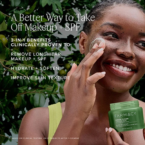 Image 1 - A woman with dark skin and curly hair is smiling while applying a face cleansing product to her cheek, with a green container labeled Farmacy Green Clean in the foreground, and the text A Better Way to Take Off Makeup + SPF 3-IN-1 Benefits Clinically Proven To: REMOVE LONGWEAR MAKEUP + SPF HYDRATE + SOFTEN IMPROVE SKIN TEXTURE visible in the image.
Image 2 - A vibrant image of a halved papaya surrounded by various green leaves, with text stating Nourish with sunflower oil, Cleanse with papaya extract, and Antioxidant-rich with super greens blend.
Image 3 - Image shows a skincare routine with five products displayed on a green background. The products are labeled as follows: 1. FIRST CLEANSE - FARMACY GREEN CLEAN, 2. SECOND CLEANSE - FARMACY GREEN CLEAN, 3. TREAT - FARMACY DEEP SWEEP, 4. HYDRATE - FARMACY HONEY HALO, 5. NOURISH - FARMACY.